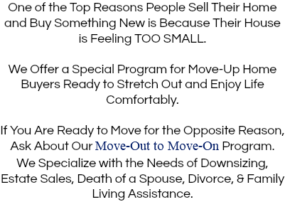 One of the Top Reasons People Sell Their Home and Buy Something New is Because Their House is Feeling TOO SMALL. We Offer a Special Program for Move-Up Home Buyers Ready to Stretch Out and Enjoy Life Comfortably. If You Are Ready to Move for the Opposite Reason, Ask About Our Move-Out to Move-On Program. We Specialize with the Needs of Downsizing, Estate Sales, Death of a Spouse, Divorce, & Family Living Assistance. 